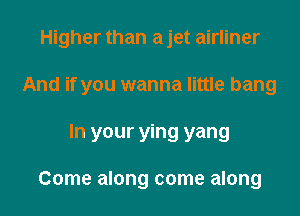 Higher than a jet airliner
And if you wanna little bang

In your ying yang

Come along come along