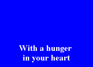 W ith a hunger
in your heart