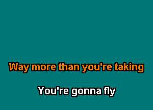 Way more than you're taking

You're gonna fly