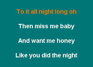 To it all night long oh
Then miss me baby

And want me honey

Like you did the night