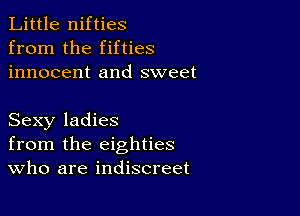 Little nifties
from the fifties
innocent and sweet

Sexy ladies
from the eighties
Who are indiscreet