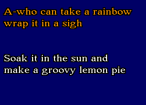 A-who can take a rainbow
wrap it in a Sigh

Soak it in the sun and
make a groovy lemon pie