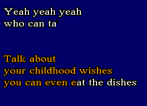 Yeah yeah yeah
Who can ta

Talk about
your childhood wishes
you can even eat the dishes