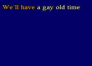 TWe'll have a gay old time
