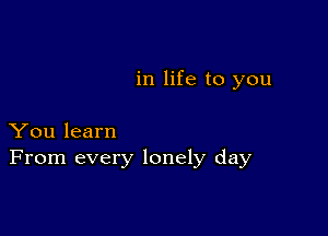 in life to you

You learn
From every lonely day