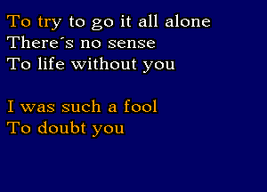 To try to go it all alone
There's no sense

To life without you

I was such a fool
To doubt you
