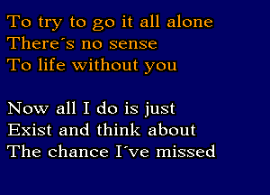 To try to go it all alone
There's no sense

To life without you

Now all I do is just
Exist and think about
The chance I've missed
