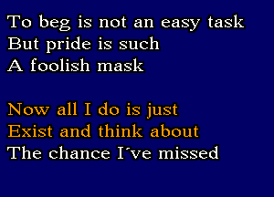 To beg is not an easy task
But pride is such
A foolish mask

Now all I do is just
Exist and think about
The chance I've missed
