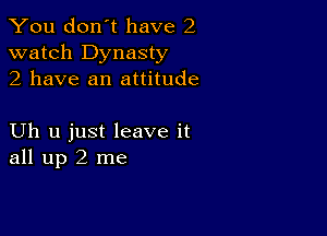 You don't have 2
watch Dynasty
2 have an attitude

Uh u just leave it
all up 2 me