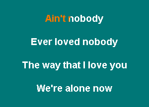 Ain't nobody

Ever loved nobody

The way that I love you

We're alone now