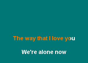 The way that I love you

We're alone now