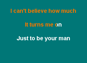 I can't believe how much

It turns me on

Just to be your man