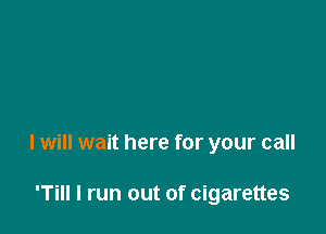 I will wait here for your call

'Till I run out of cigarettes