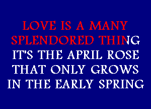 JG
IT'S THE APRIL ROSE
THAT ONLY GROWS
IN THE EARLY SPRING