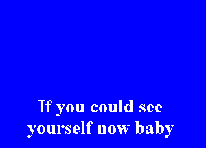 If you could see
yourself now baby