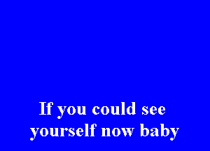 If you could see
yourself now baby