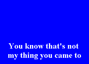 You know that's not
my thing you came to