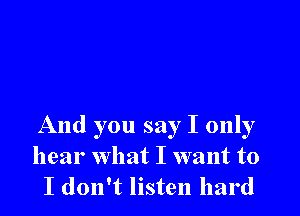 And you say I only
hear what I want to
I don't listen hard