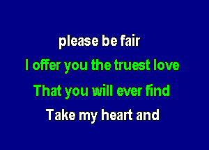 please be fair
I offer you the truest love

That you will ever find

Take my heart and