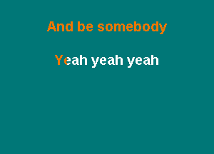 And be somebody

Yeah yeah yeah