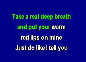Take a real deep breath
and put your warm

red lips on mine

Just do like I tell you