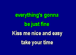 everything's gonna
bejust fine
Kiss me nice and easy

take your time