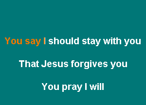 You say I should stay with you

That Jesus forgives you

You pray I will