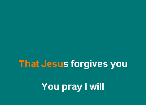 That Jesus forgives you

You pray I will