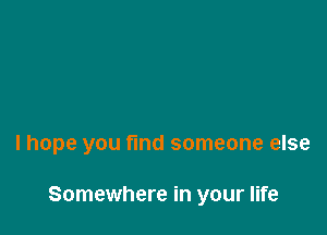 lhope you find someone else

Somewhere in your life