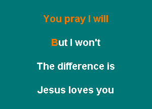 You pray I will
But I won't

The difference is

Jesus loves you