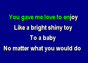 You gave me love to enjoy

Like a bright shiny toy

To a baby
No matter what you would do