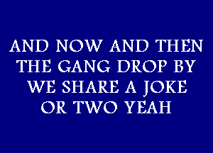 AND NOW AND THEN
THE GANG DROP BY
WE SHARE A JOKE
OR TWO YEAH