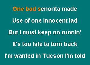 One bad senorita made
Use of one innocent lad
But I must keep on runnin'
It's too late to turn back

I'm wanted in Tucson I'm told