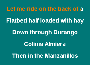 Let me ride on the back of a
Flatbed half loaded with hay
Down through Durango
Colima Almiera

Then in the Manzanillos