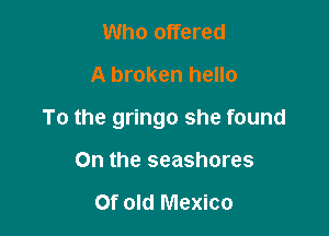 Who offered
A broken hello

To the gringo she found

On the seashores

Of old Mexico