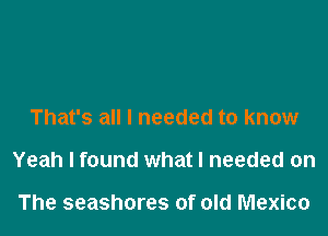 That's all I needed to know

Yeah I found what I needed on

The seashores of old Mexico