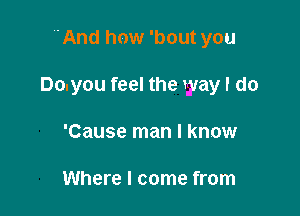 'And how 'bout you

Do.you feel the way I do

'Cause man I know

Where I come from