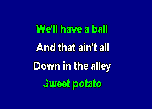 We'll have a ball
And that ain't all

Down in the alley
Sweet potato