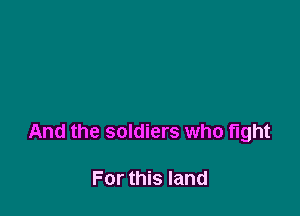 And the soldiers who fight

For this land