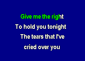 Give me the right

To hold you tonight
The tears that I've

cried over you