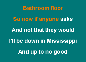 Bathroom floor
80 now if anyone asks

And not that they would

I'll be down in Mississippi

And up to no good