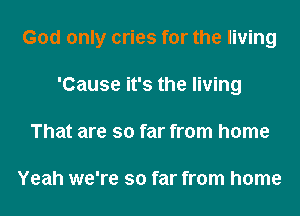 God only cries for the living

'Cause it's the living
That are so far from home

Yeah we're so far from home