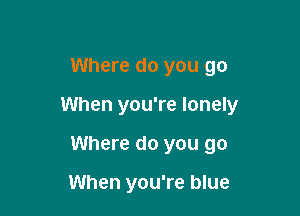 Where do you go

When you're lonely

Where do you go

When you're blue