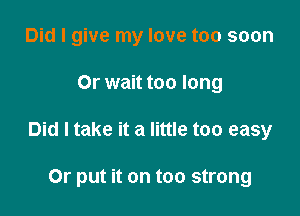 Did I give my love too soon

Or wait too long

Did I take it a little too easy

Or put it on too strong