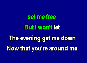 set me free
But I won't let

The evening get me down

Now that you're around me