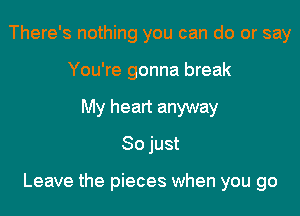 There's nothing you can do or say
You're gonna break
My heart anyway
So just

Leave the pieces when you go