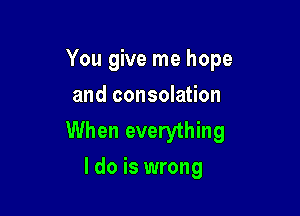 You give me hope
and consolation

When everything
I do is wrong