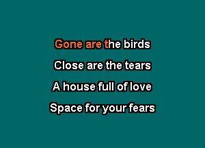Gone are the birds
Close are the tears

A house full oflove

Space for your fears