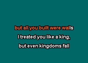 but all you built were walls

I treated you like a king,

but even kingdoms fall