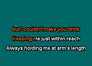 but I couldn't make you drink

Keeping mejust within reach

Always holding me at arm's length